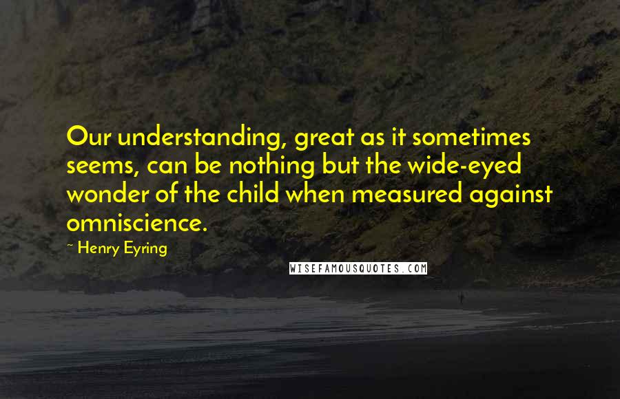 Henry Eyring Quotes: Our understanding, great as it sometimes seems, can be nothing but the wide-eyed wonder of the child when measured against omniscience.