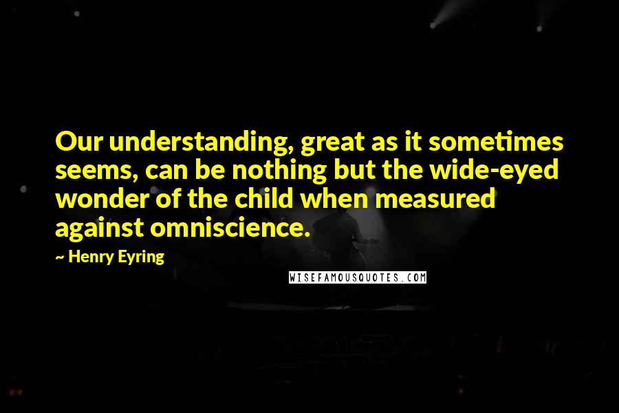 Henry Eyring Quotes: Our understanding, great as it sometimes seems, can be nothing but the wide-eyed wonder of the child when measured against omniscience.