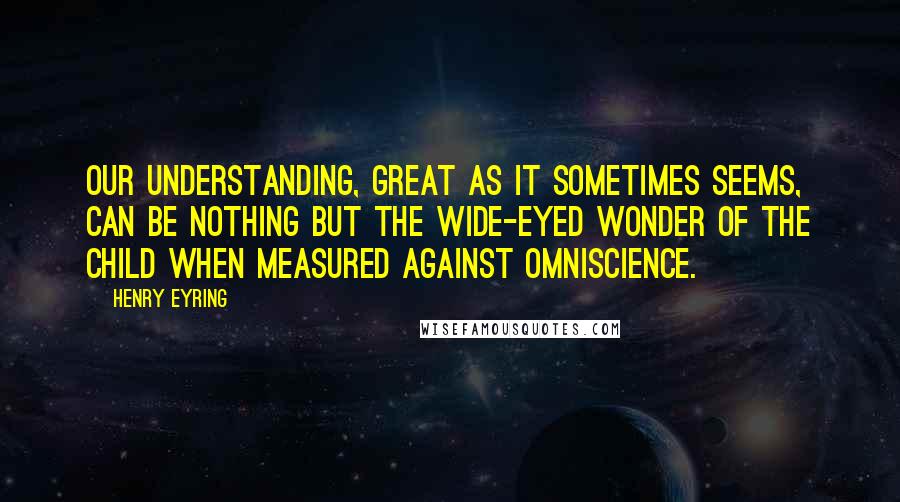 Henry Eyring Quotes: Our understanding, great as it sometimes seems, can be nothing but the wide-eyed wonder of the child when measured against omniscience.