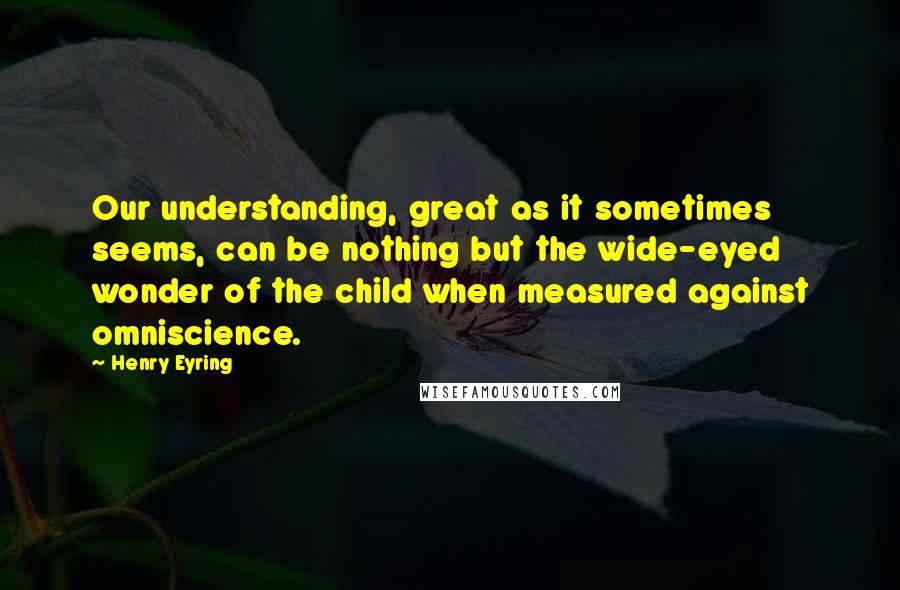 Henry Eyring Quotes: Our understanding, great as it sometimes seems, can be nothing but the wide-eyed wonder of the child when measured against omniscience.