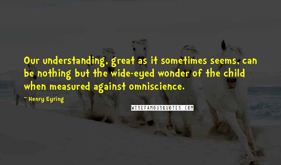 Henry Eyring Quotes: Our understanding, great as it sometimes seems, can be nothing but the wide-eyed wonder of the child when measured against omniscience.