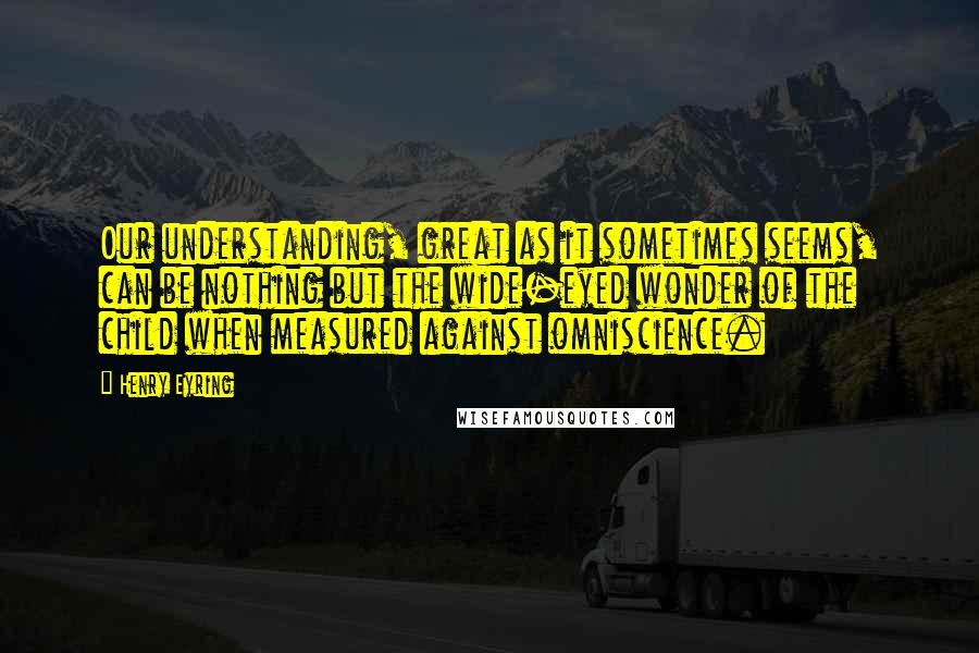 Henry Eyring Quotes: Our understanding, great as it sometimes seems, can be nothing but the wide-eyed wonder of the child when measured against omniscience.