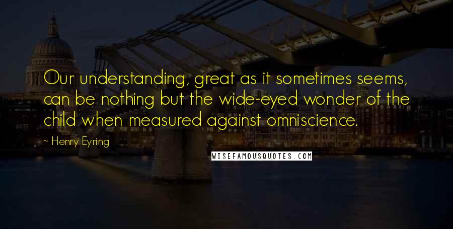 Henry Eyring Quotes: Our understanding, great as it sometimes seems, can be nothing but the wide-eyed wonder of the child when measured against omniscience.