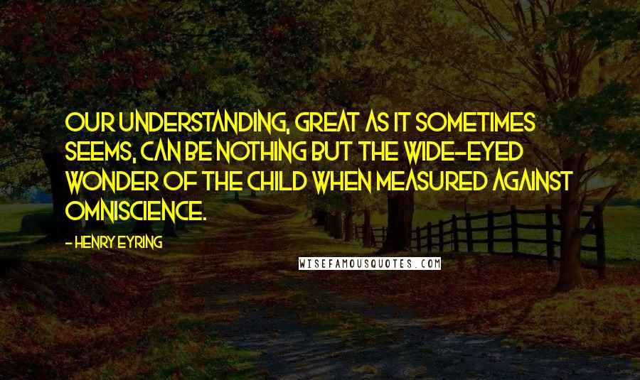 Henry Eyring Quotes: Our understanding, great as it sometimes seems, can be nothing but the wide-eyed wonder of the child when measured against omniscience.