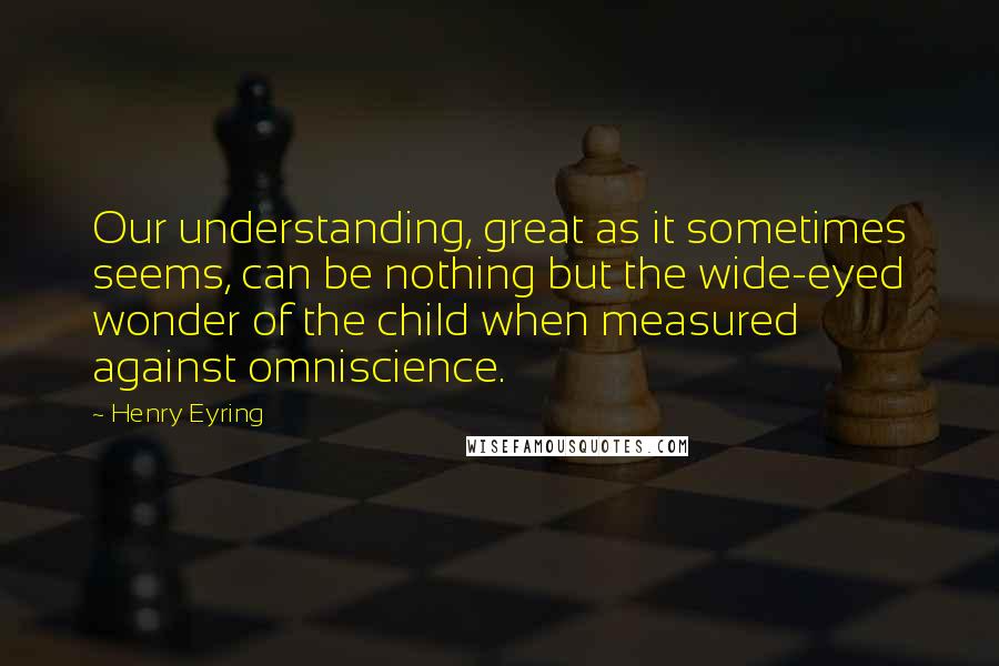 Henry Eyring Quotes: Our understanding, great as it sometimes seems, can be nothing but the wide-eyed wonder of the child when measured against omniscience.
