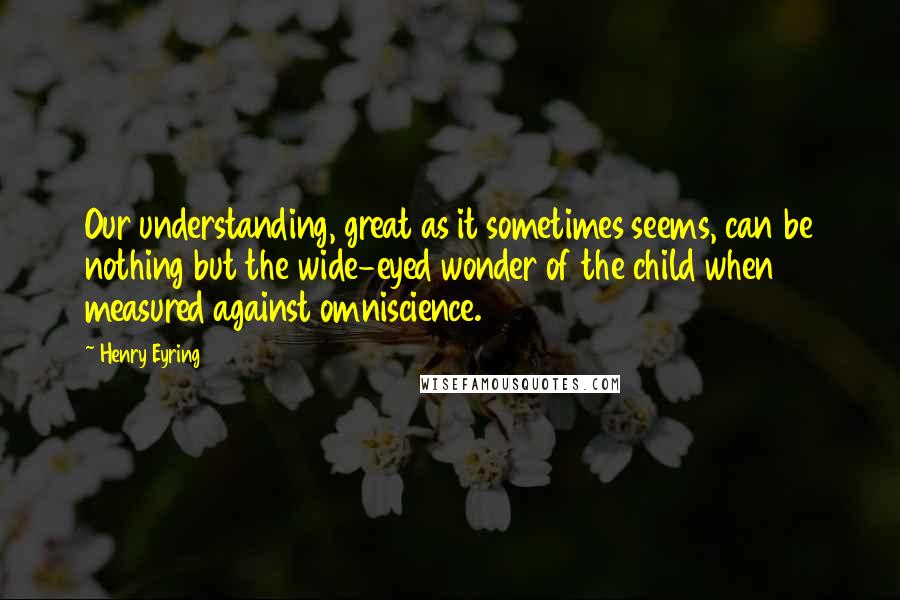 Henry Eyring Quotes: Our understanding, great as it sometimes seems, can be nothing but the wide-eyed wonder of the child when measured against omniscience.