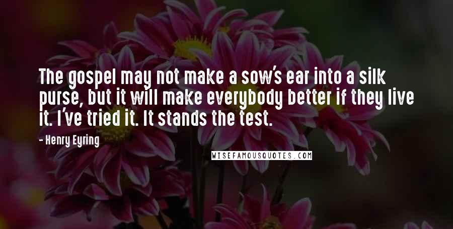 Henry Eyring Quotes: The gospel may not make a sow's ear into a silk purse, but it will make everybody better if they live it. I've tried it. It stands the test.