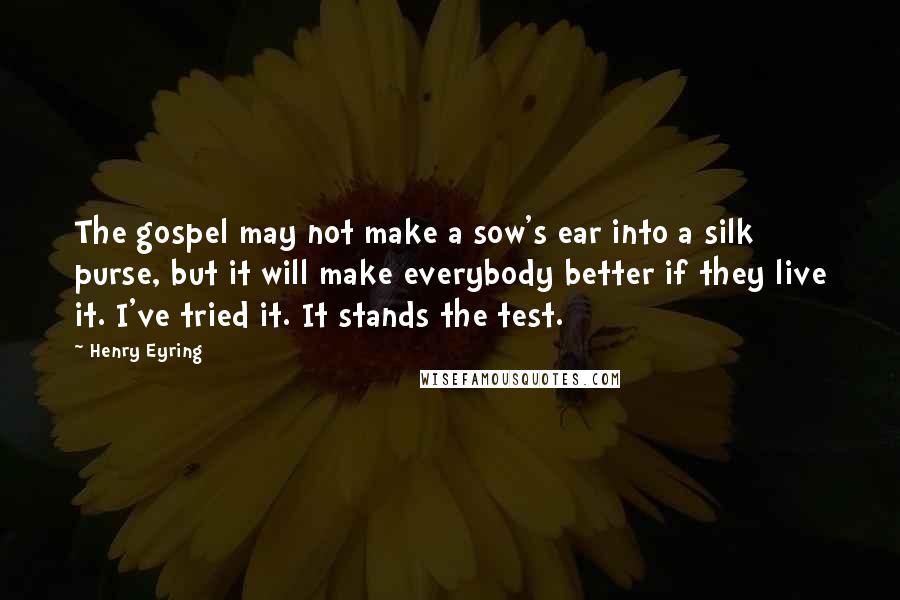 Henry Eyring Quotes: The gospel may not make a sow's ear into a silk purse, but it will make everybody better if they live it. I've tried it. It stands the test.