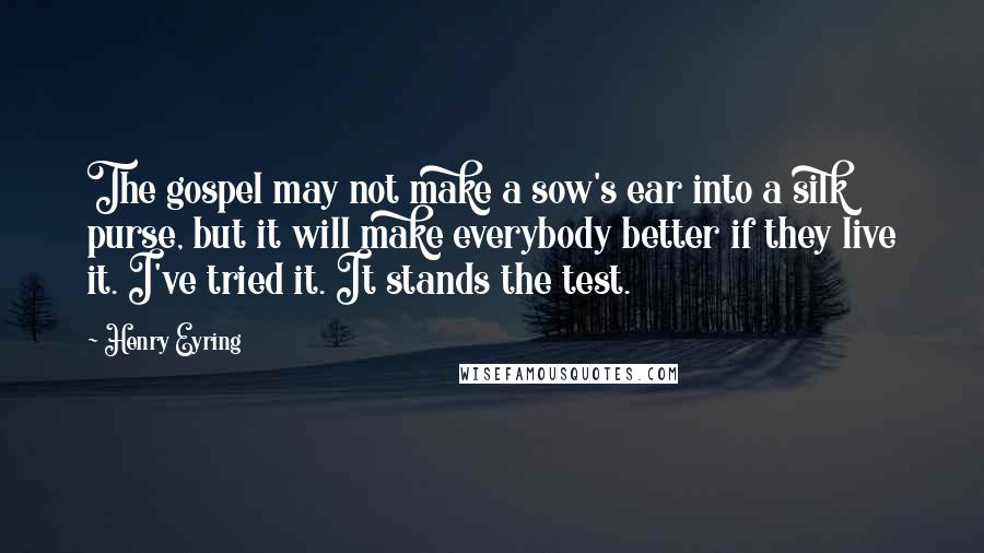 Henry Eyring Quotes: The gospel may not make a sow's ear into a silk purse, but it will make everybody better if they live it. I've tried it. It stands the test.