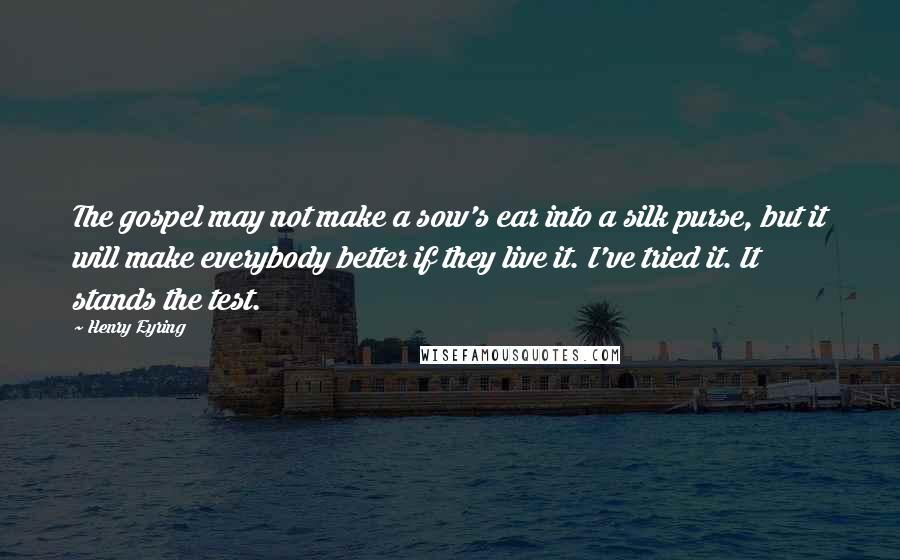 Henry Eyring Quotes: The gospel may not make a sow's ear into a silk purse, but it will make everybody better if they live it. I've tried it. It stands the test.