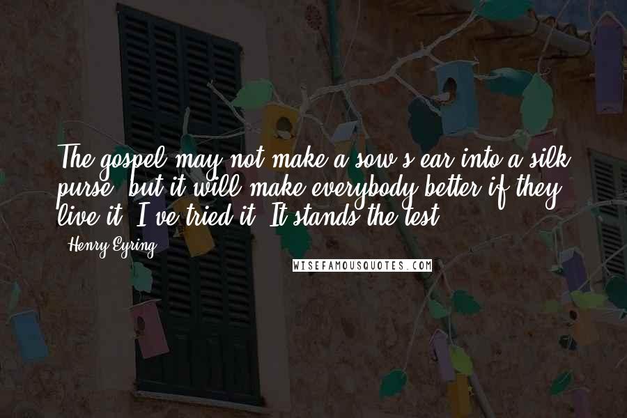 Henry Eyring Quotes: The gospel may not make a sow's ear into a silk purse, but it will make everybody better if they live it. I've tried it. It stands the test.