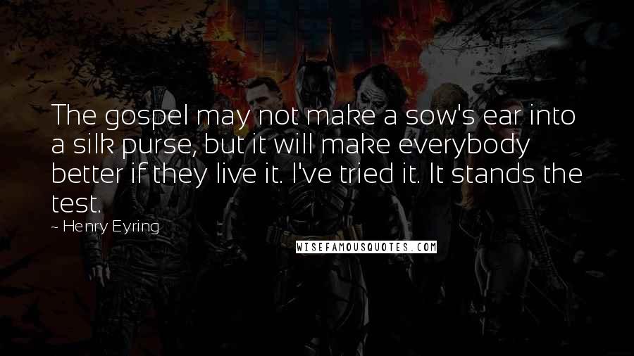 Henry Eyring Quotes: The gospel may not make a sow's ear into a silk purse, but it will make everybody better if they live it. I've tried it. It stands the test.