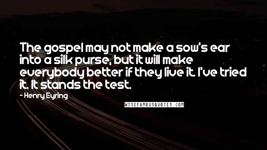 Henry Eyring Quotes: The gospel may not make a sow's ear into a silk purse, but it will make everybody better if they live it. I've tried it. It stands the test.