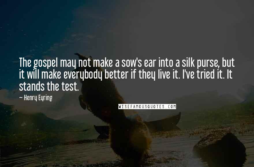 Henry Eyring Quotes: The gospel may not make a sow's ear into a silk purse, but it will make everybody better if they live it. I've tried it. It stands the test.