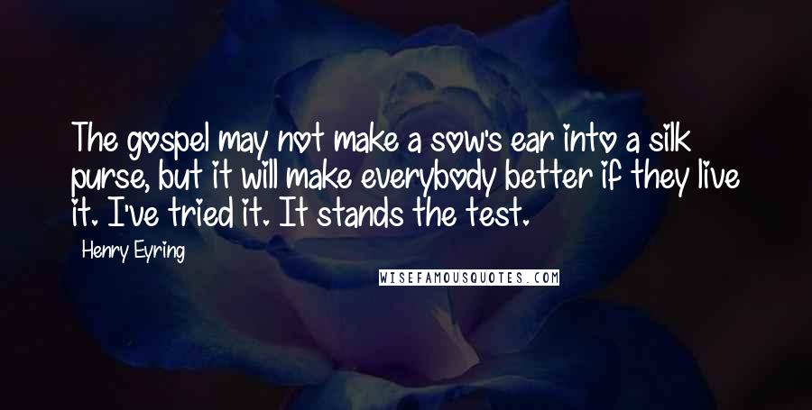 Henry Eyring Quotes: The gospel may not make a sow's ear into a silk purse, but it will make everybody better if they live it. I've tried it. It stands the test.