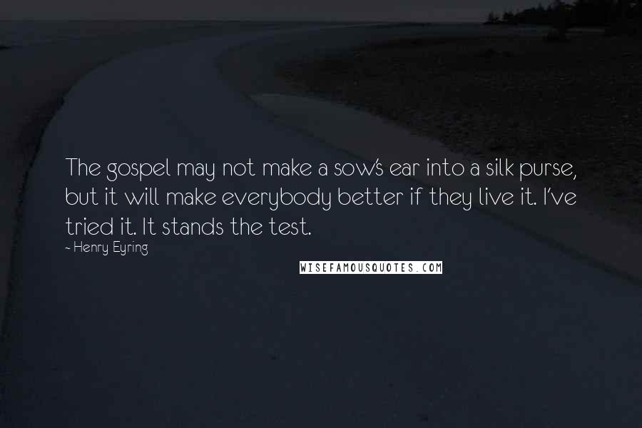 Henry Eyring Quotes: The gospel may not make a sow's ear into a silk purse, but it will make everybody better if they live it. I've tried it. It stands the test.