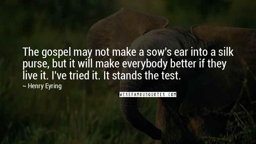 Henry Eyring Quotes: The gospel may not make a sow's ear into a silk purse, but it will make everybody better if they live it. I've tried it. It stands the test.