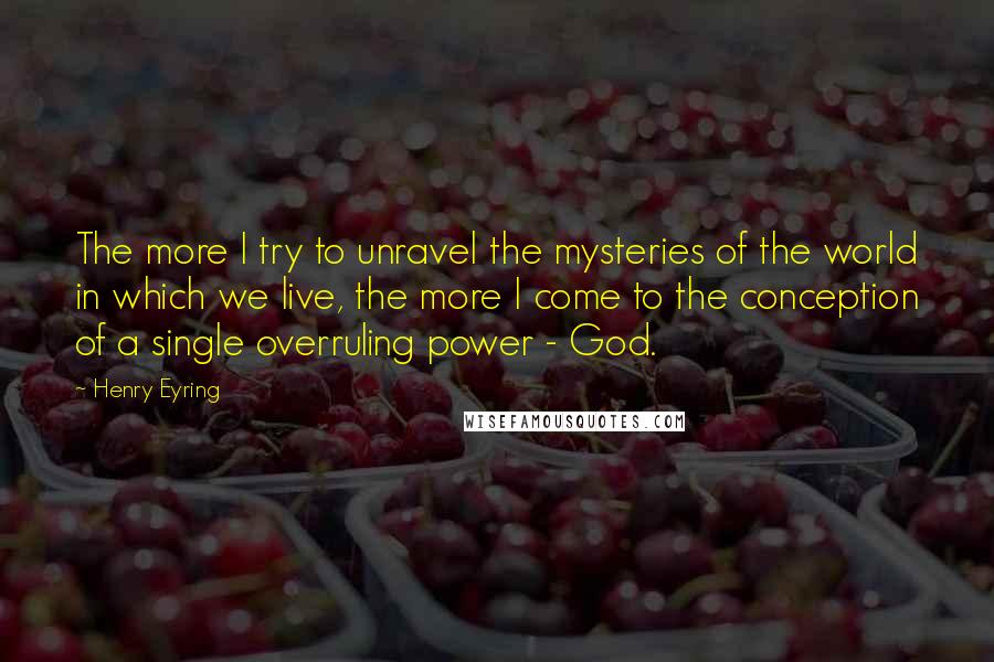 Henry Eyring Quotes: The more I try to unravel the mysteries of the world in which we live, the more I come to the conception of a single overruling power - God.