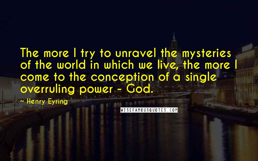 Henry Eyring Quotes: The more I try to unravel the mysteries of the world in which we live, the more I come to the conception of a single overruling power - God.