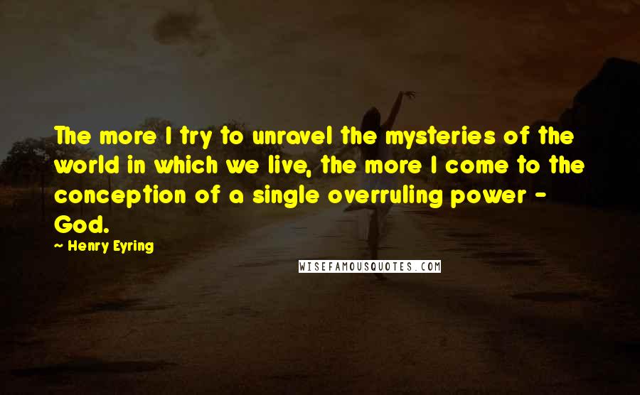 Henry Eyring Quotes: The more I try to unravel the mysteries of the world in which we live, the more I come to the conception of a single overruling power - God.