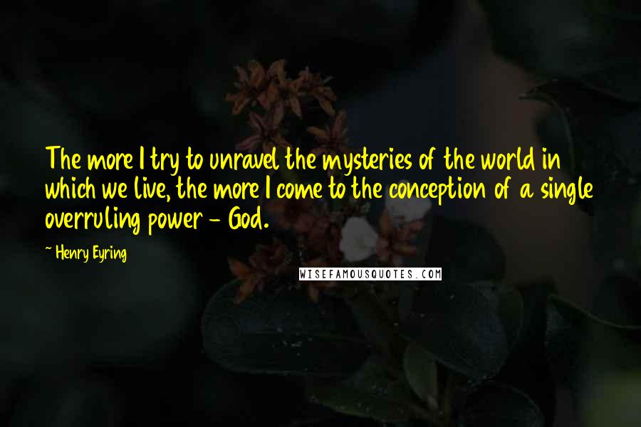 Henry Eyring Quotes: The more I try to unravel the mysteries of the world in which we live, the more I come to the conception of a single overruling power - God.