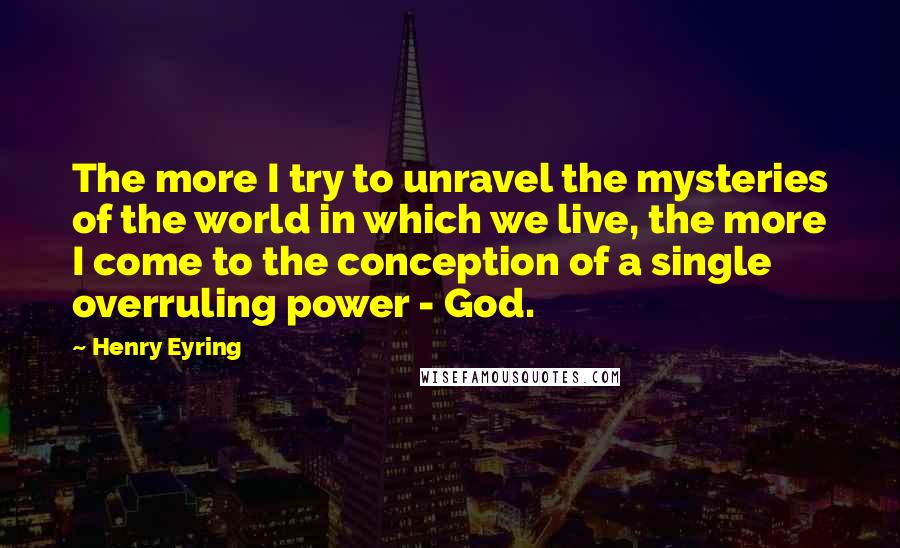 Henry Eyring Quotes: The more I try to unravel the mysteries of the world in which we live, the more I come to the conception of a single overruling power - God.