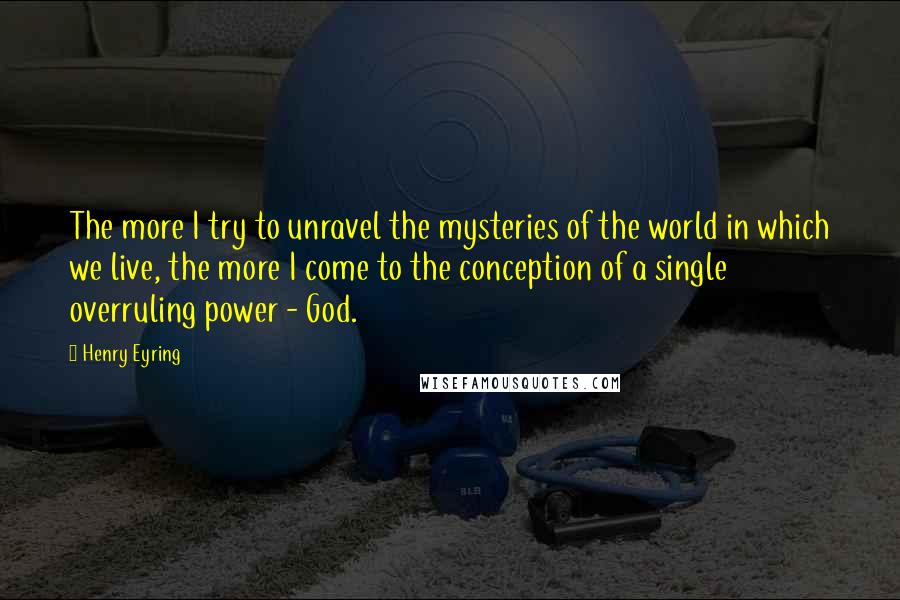 Henry Eyring Quotes: The more I try to unravel the mysteries of the world in which we live, the more I come to the conception of a single overruling power - God.