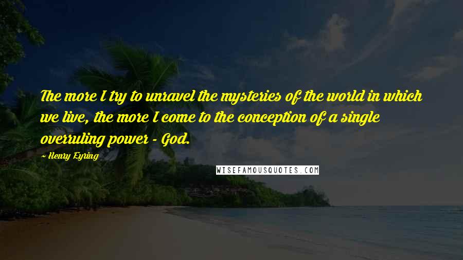 Henry Eyring Quotes: The more I try to unravel the mysteries of the world in which we live, the more I come to the conception of a single overruling power - God.