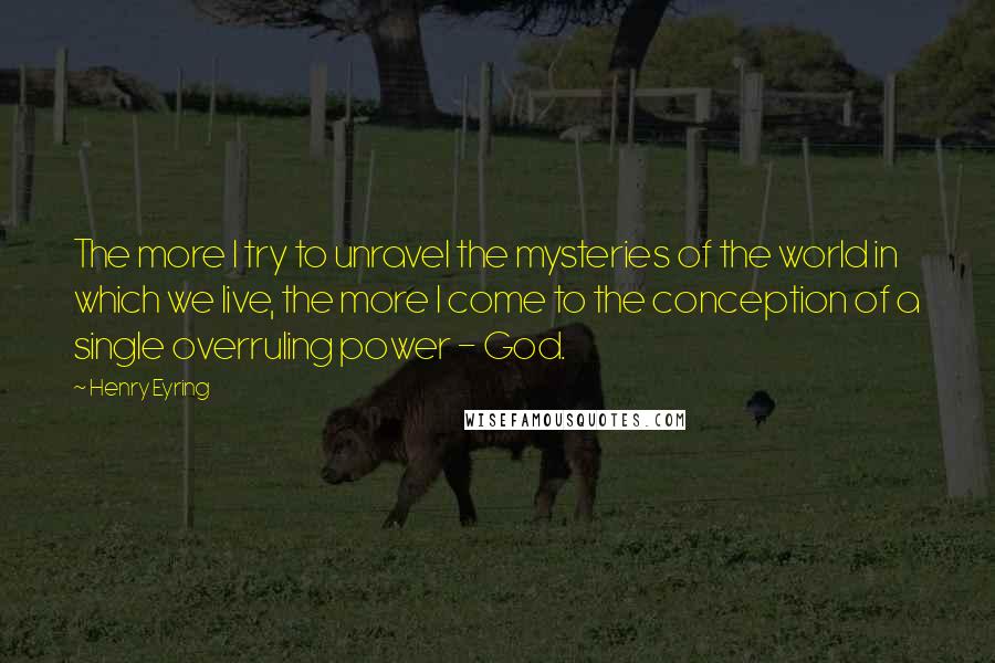 Henry Eyring Quotes: The more I try to unravel the mysteries of the world in which we live, the more I come to the conception of a single overruling power - God.