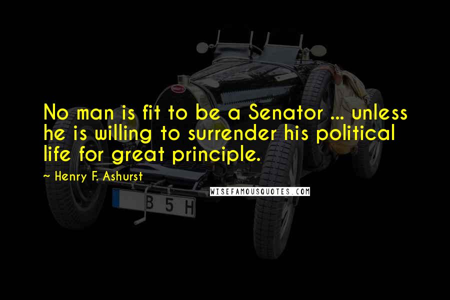 Henry F. Ashurst Quotes: No man is fit to be a Senator ... unless he is willing to surrender his political life for great principle.