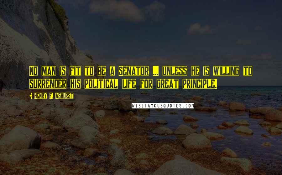 Henry F. Ashurst Quotes: No man is fit to be a Senator ... unless he is willing to surrender his political life for great principle.