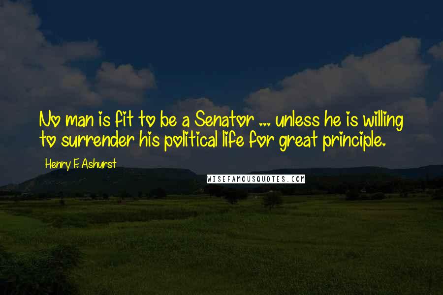 Henry F. Ashurst Quotes: No man is fit to be a Senator ... unless he is willing to surrender his political life for great principle.