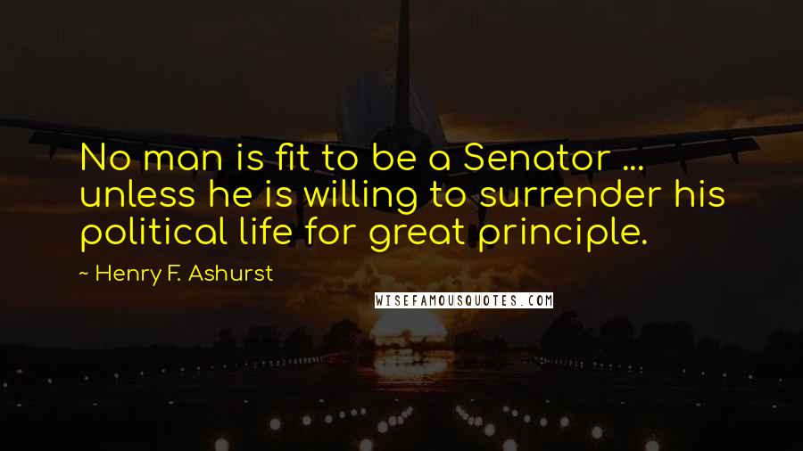 Henry F. Ashurst Quotes: No man is fit to be a Senator ... unless he is willing to surrender his political life for great principle.