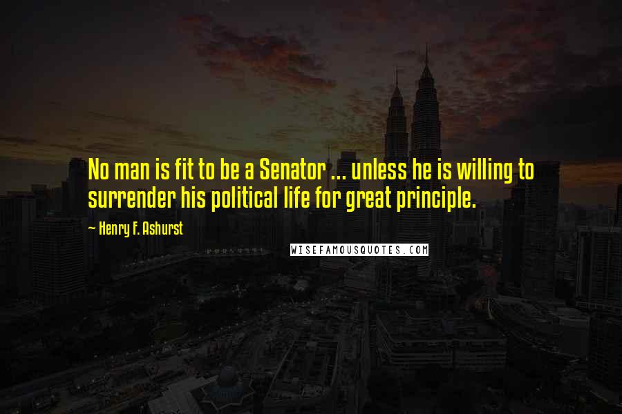 Henry F. Ashurst Quotes: No man is fit to be a Senator ... unless he is willing to surrender his political life for great principle.