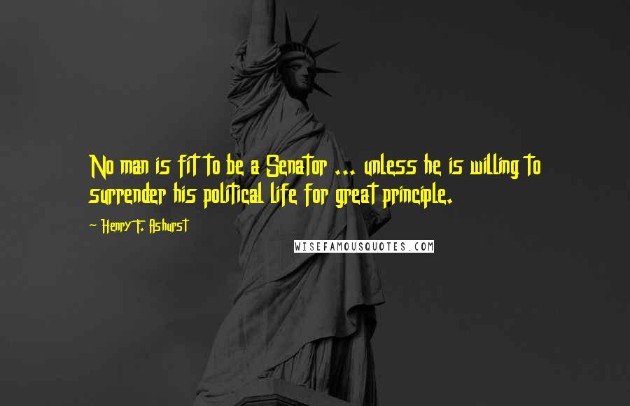 Henry F. Ashurst Quotes: No man is fit to be a Senator ... unless he is willing to surrender his political life for great principle.