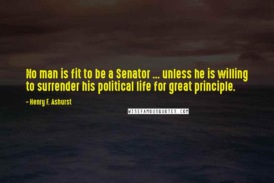Henry F. Ashurst Quotes: No man is fit to be a Senator ... unless he is willing to surrender his political life for great principle.