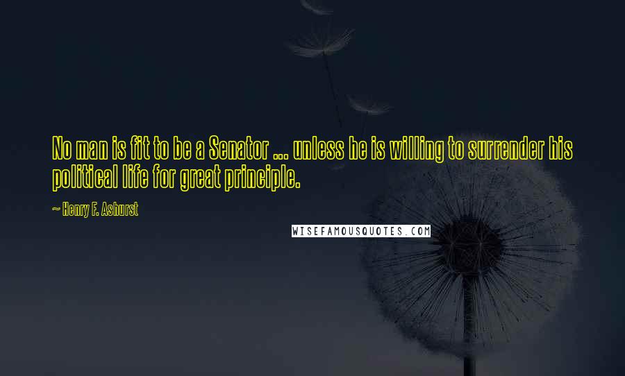 Henry F. Ashurst Quotes: No man is fit to be a Senator ... unless he is willing to surrender his political life for great principle.