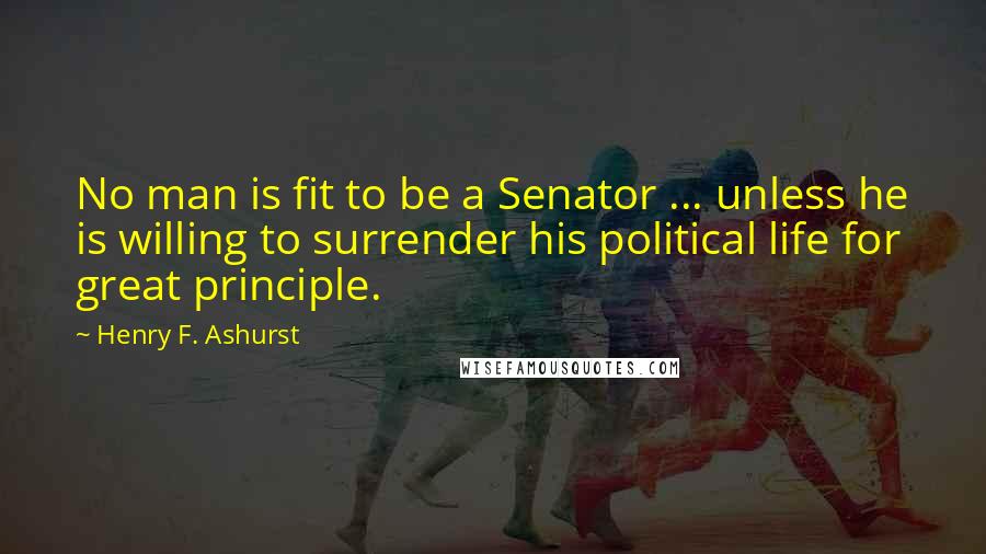 Henry F. Ashurst Quotes: No man is fit to be a Senator ... unless he is willing to surrender his political life for great principle.