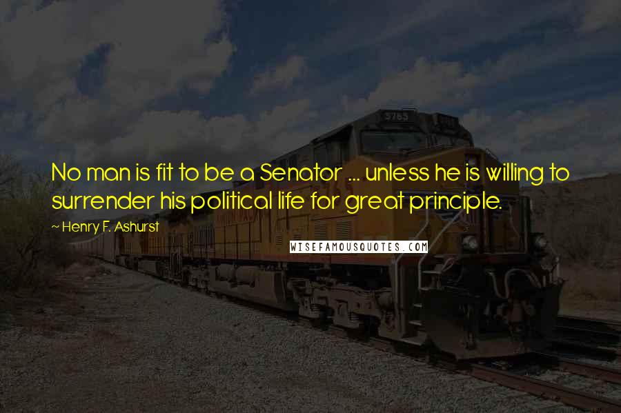 Henry F. Ashurst Quotes: No man is fit to be a Senator ... unless he is willing to surrender his political life for great principle.