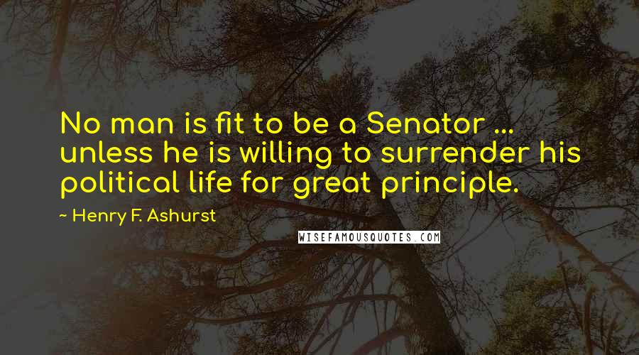 Henry F. Ashurst Quotes: No man is fit to be a Senator ... unless he is willing to surrender his political life for great principle.