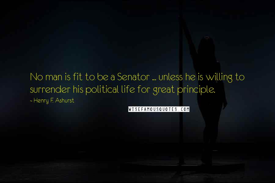 Henry F. Ashurst Quotes: No man is fit to be a Senator ... unless he is willing to surrender his political life for great principle.