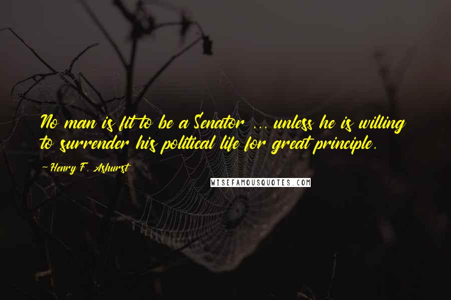 Henry F. Ashurst Quotes: No man is fit to be a Senator ... unless he is willing to surrender his political life for great principle.