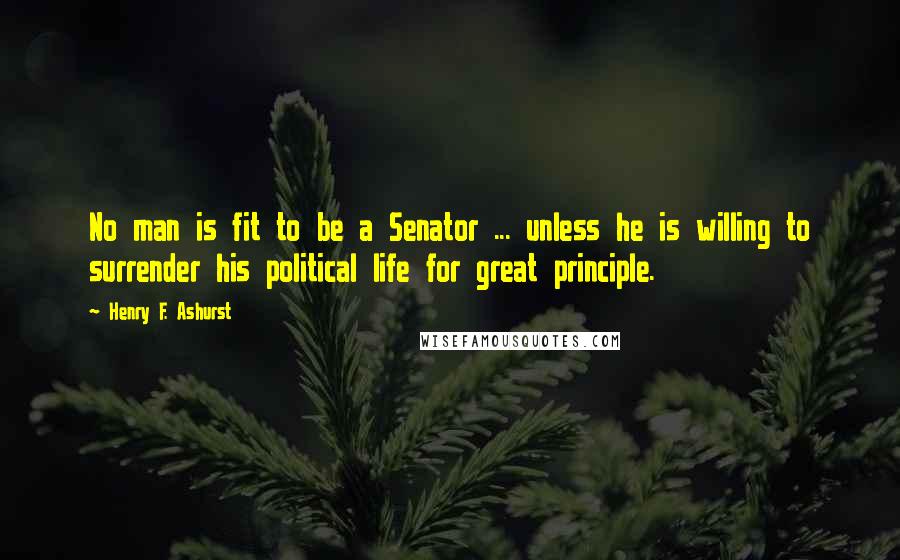 Henry F. Ashurst Quotes: No man is fit to be a Senator ... unless he is willing to surrender his political life for great principle.