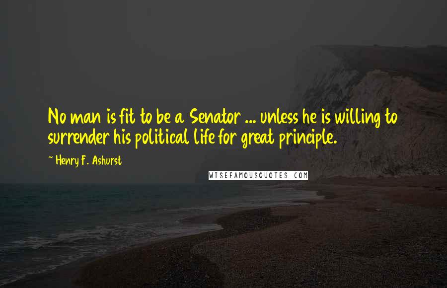 Henry F. Ashurst Quotes: No man is fit to be a Senator ... unless he is willing to surrender his political life for great principle.