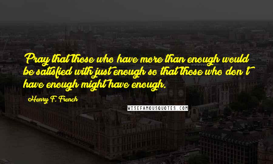 Henry F. French Quotes: Pray that those who have more than enough would be satisfied with just enough so that those who don't have enough might have enough.