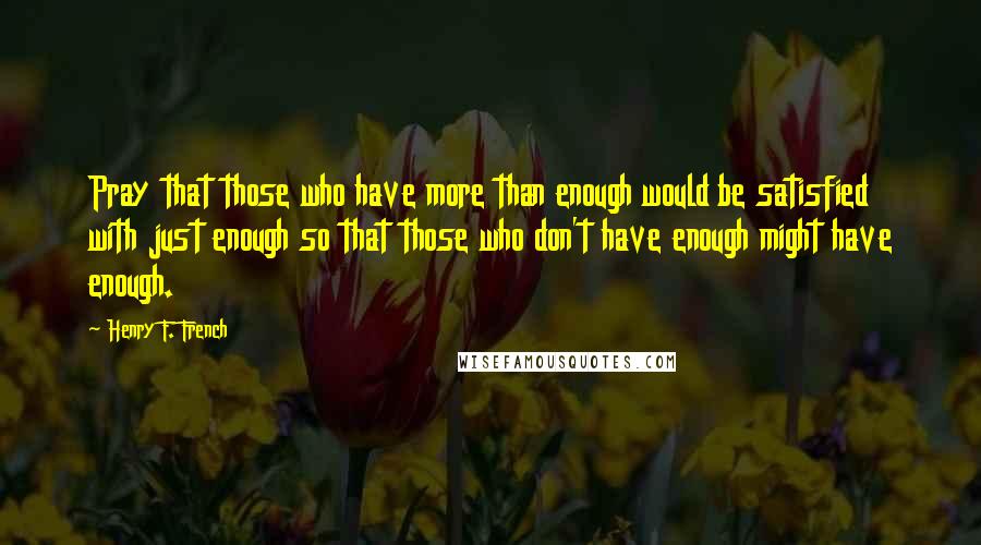 Henry F. French Quotes: Pray that those who have more than enough would be satisfied with just enough so that those who don't have enough might have enough.