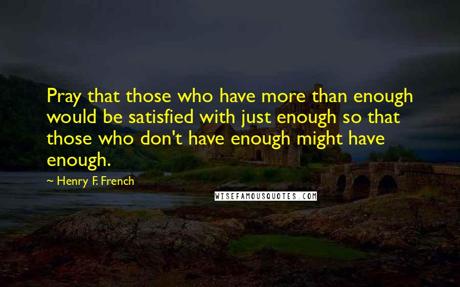 Henry F. French Quotes: Pray that those who have more than enough would be satisfied with just enough so that those who don't have enough might have enough.