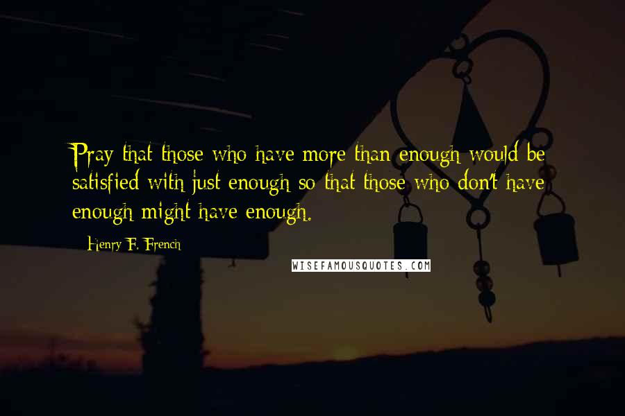 Henry F. French Quotes: Pray that those who have more than enough would be satisfied with just enough so that those who don't have enough might have enough.