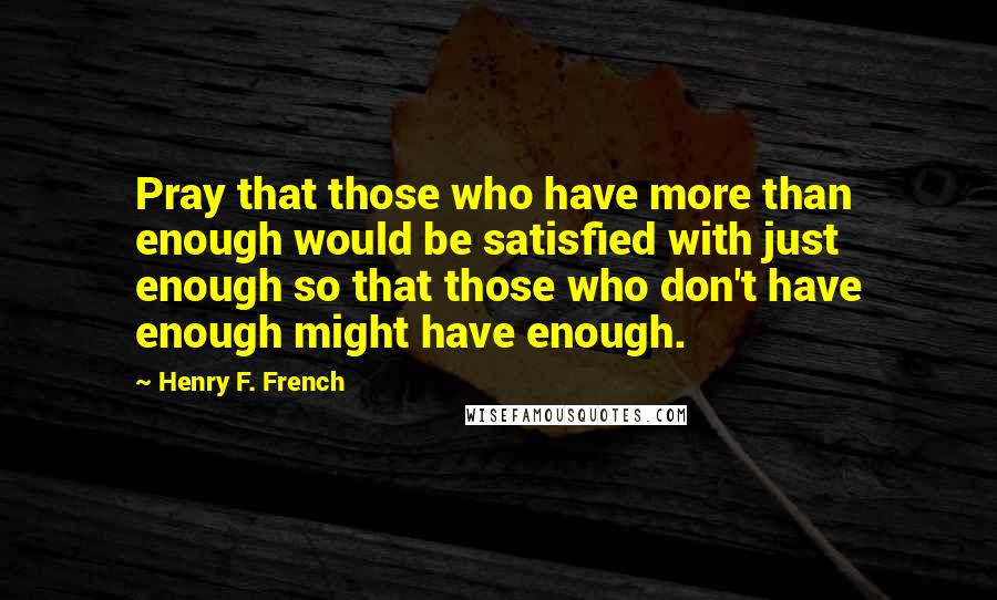 Henry F. French Quotes: Pray that those who have more than enough would be satisfied with just enough so that those who don't have enough might have enough.