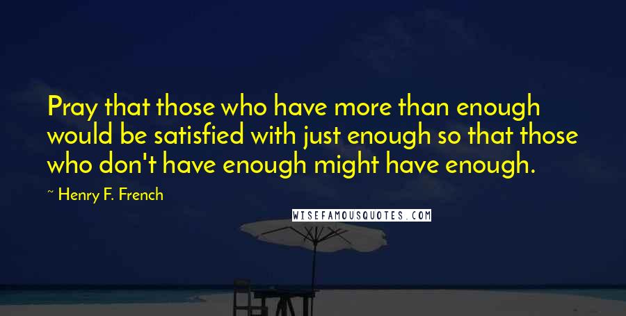 Henry F. French Quotes: Pray that those who have more than enough would be satisfied with just enough so that those who don't have enough might have enough.